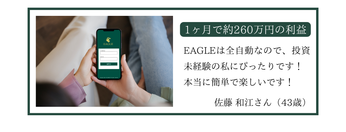 1ヶ月で約260万円の利益 EAGLEは全自動なので、投資 未経験の私にぴったりです! 本当に簡単で楽しいです!佐藤 和江さん (43歳)